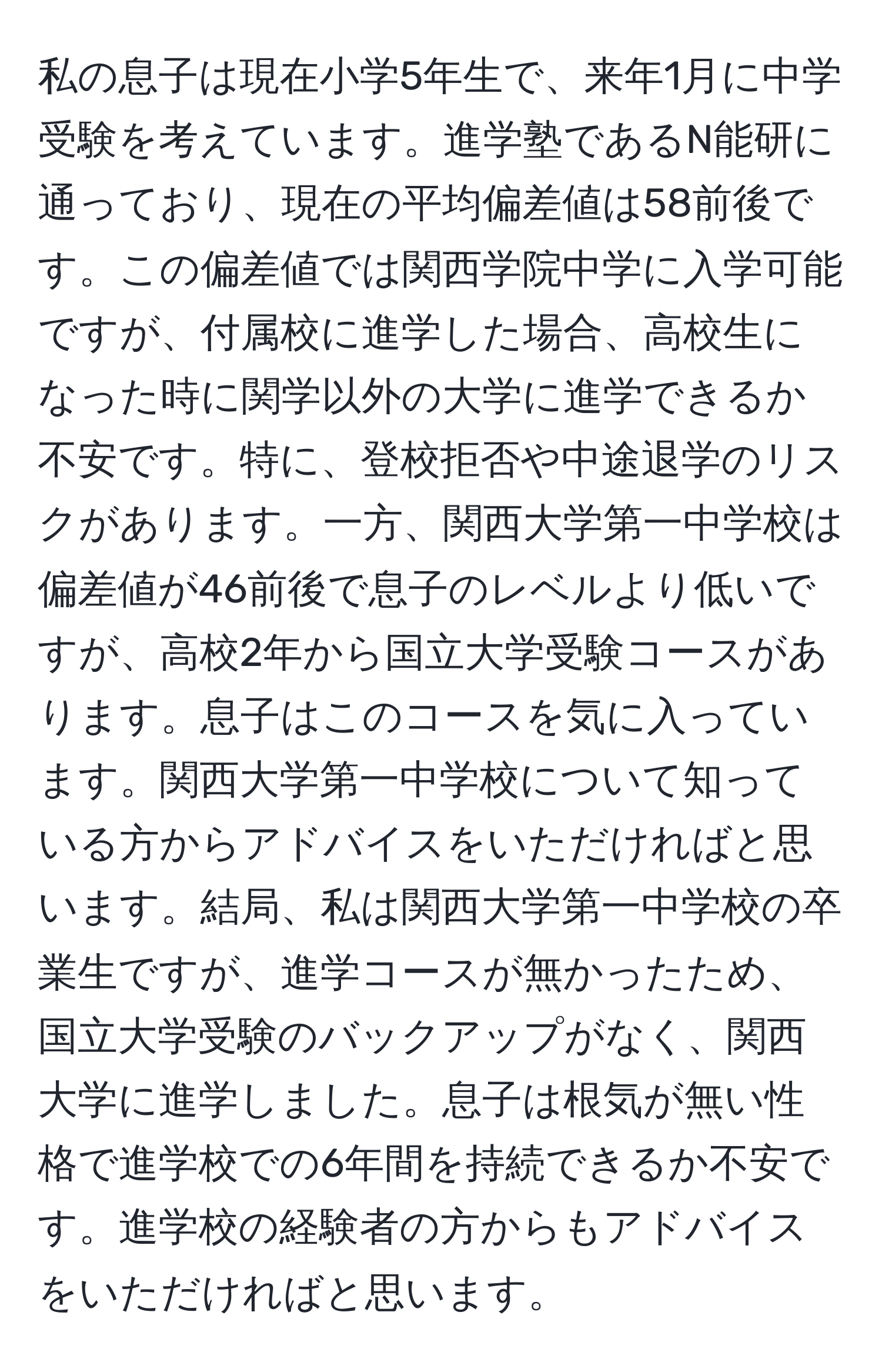 私の息子は現在小学5年生で、来年1月に中学受験を考えています。進学塾であるN能研に通っており、現在の平均偏差値は58前後です。この偏差値では関西学院中学に入学可能ですが、付属校に進学した場合、高校生になった時に関学以外の大学に進学できるか不安です。特に、登校拒否や中途退学のリスクがあります。一方、関西大学第一中学校は偏差値が46前後で息子のレベルより低いですが、高校2年から国立大学受験コースがあります。息子はこのコースを気に入っています。関西大学第一中学校について知っている方からアドバイスをいただければと思います。結局、私は関西大学第一中学校の卒業生ですが、進学コースが無かったため、国立大学受験のバックアップがなく、関西大学に進学しました。息子は根気が無い性格で進学校での6年間を持続できるか不安です。進学校の経験者の方からもアドバイスをいただければと思います。