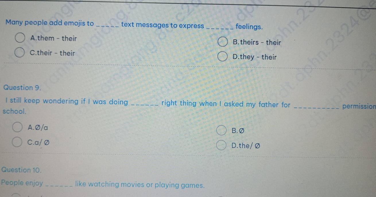 Many people add emojis to _text messages to express _feelings.
A.them - their B.theirs - their
C.their - their
D.they - their
Question 9.
I still keep wondering if I was doing _right thing when I asked my father for 
school. _permission
A.Ø/a
B. Ø
C.a/ Ø
D.the/ Ø
Question 10.
People enjoy _like watching movies or playing games.