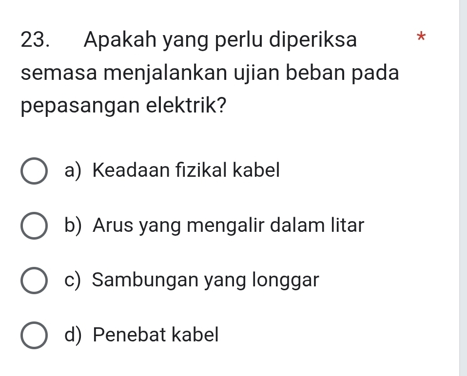 Apakah yang perlu diperiksa
*
semasa menjalankan ujian beban pada
pepasangan elektrik?
a) Keadaan fizikal kabel
b) Arus yang mengalir dalam litar
c) Sambungan yang longgar
d) Penebat kabel