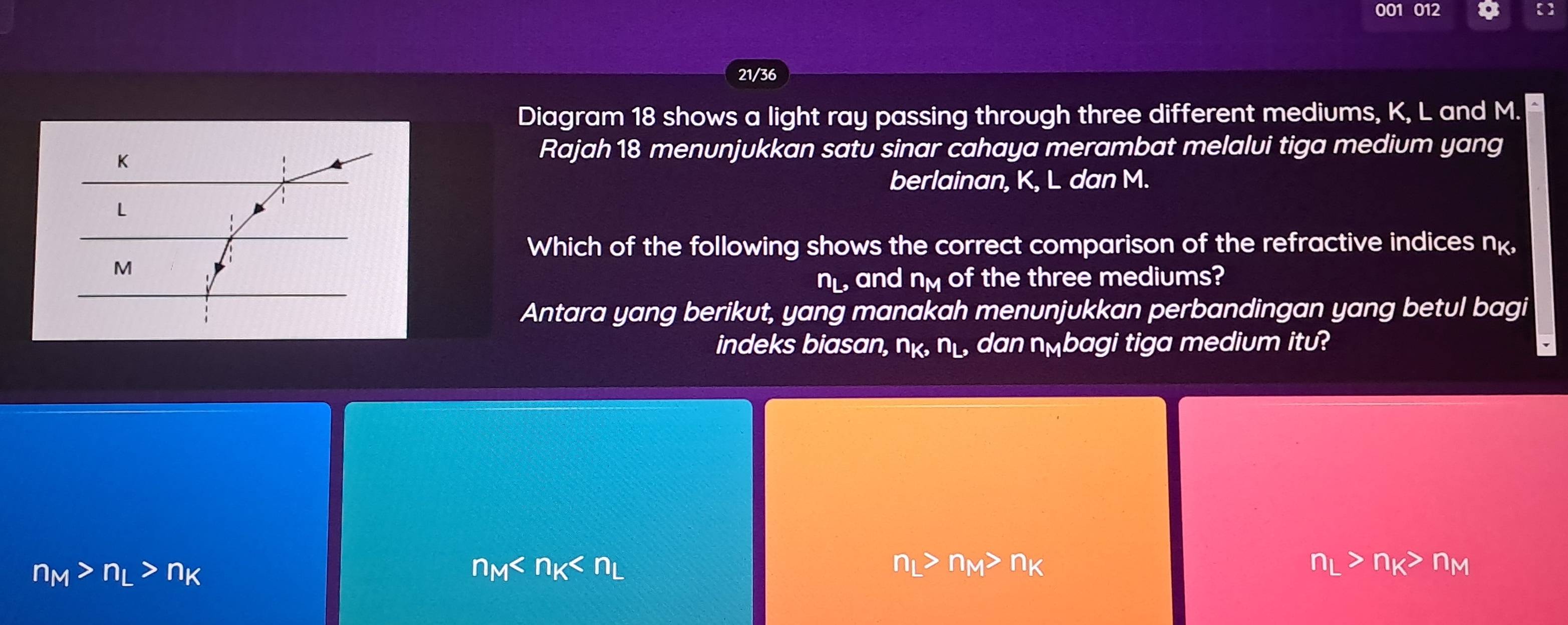 001 012
21/36
Diagram 18 shows a light ray passing through three different mediums, K, L and M.
K
Rajah 18 menunjukkan satu sinar cahaya merambat melalui tiga medium yang
berlainan, K, L dan M.
L
Which of the following shows the correct comparison of the refractive indices nk,
M
n_L, and a n_M of the three mediums?
Antara yang berikut, yang manakah menunjukkan perbandingan yang betul bagi
indeks biasan, n_K n_L, dan nलbagi tiga medium itu?
n_M>n_L>n_K
n_M
n_L>n_M>n_K
n_L>n_K>n_M