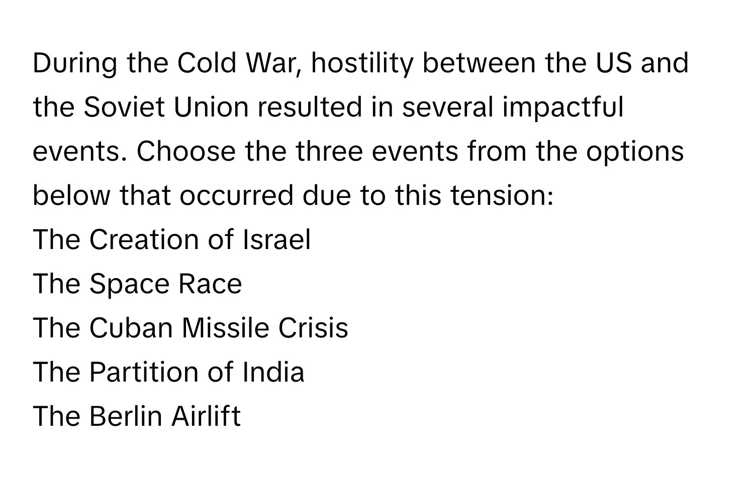 During the Cold War, hostility between the US and the Soviet Union resulted in several impactful events. Choose the three events from the options below that occurred due to this tension:

The Creation of Israel 
The Space Race
The Cuban Missile Crisis
The Partition of India
The Berlin Airlift