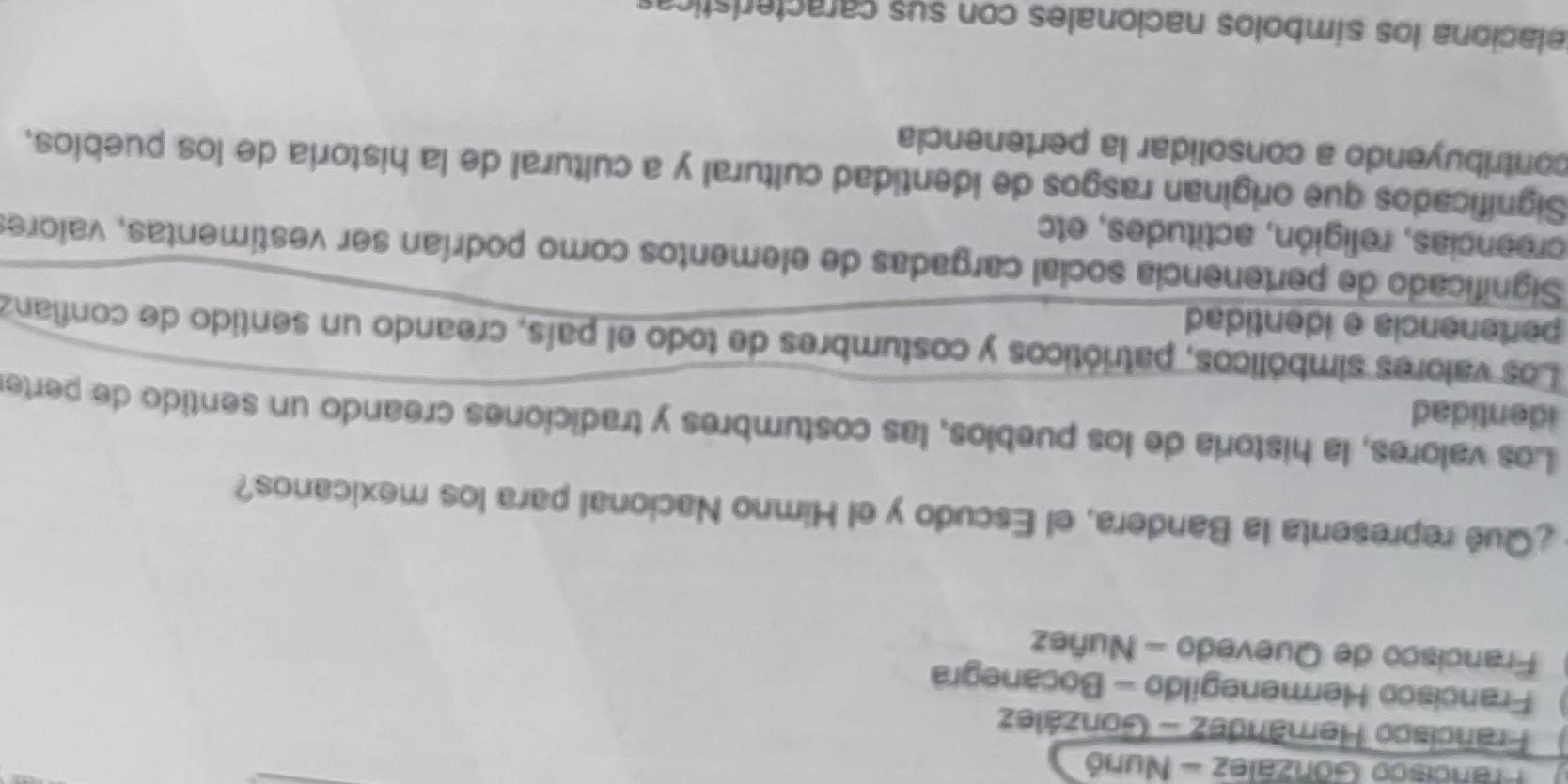 Francisco González - Nunó
Francisco Herández - González
Francisco Hermenegildo - Bocanegra
Francisco de Quevedo - Nuñez
¿Qué representa la Bandera, el Escudo y el Himno Nacional para los mexicanos?
Los valores, la historia de los pueblos, las costumbres y tradiciones creando un sentido de perter
identidad
Los valores simbólicos, patrióticos y costumbres de todo el país, creando un sentido de confianz
pertenencia e identidad
Significado de pertenencia social cargadas de elementos como podrían ser vestimentas, valores
creencias, religión, actitudes, etc
Significados que originan rasgos de identidad cultural y a cultural de la historia de los puebios,
contribuyendo a consolidar la pertenencia
telaciona los símbolos nacionales con sus características