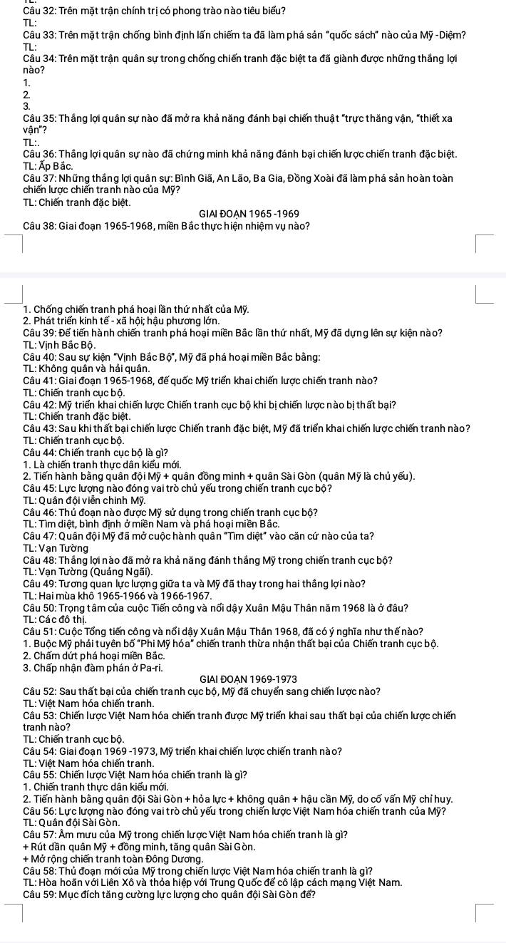 Trên mặt trận chính trị có phong trào nào tiêu biểu?
TL:
Câu 33: Trên mặt trận chống bình định lấn chiếm ta đã làm phá sản "quốc sách" nào của Mỹ -Diệm?
TL:
Câu 34: Trên mặt trận quân sự trong chống chiến tranh đặc biệt ta đã giành được những thắng lợi
nào?
1.
2.
3.
Câu 35: Thắng lợi quân sự nào đã mở ra khả năng đánh bại chiến thuật "trực thăng vận, "thiết xa
vận"?
TL:.
Câu 36: Thắng lợi quân sự nào đã chứng minh khả năng đánh bại chiến lược chiến tranh đặc biệt.
TL: Ấp Bắc.
Câu 37: Những thắng lợi quân sự: Bình Giã, An Lão, Ba Gia, Đồng Xoài đã làm phá sản hoàn toàn
chiến lược chiến tranh nào của Mỹ?
TL: Chiến tranh đặc biệt.
GIAI ĐOAN 1965 -1969
Câu 38: Giai đoạn 1965-1968, miền Bắc thực hiện nhiệm vụ nào?
1. Chống chiến tranh phá hoại lần thứ nhất của Mỹ.
2. Phát triển kinh tế - xã hội; hậu phương lớn.
Câu 39: Để tiến hành chiến tranh phá hoại miền Bắc lần thứ nhất, Mỹ đã dựng lên sự kiện nào?
TL: Vinh Bắc Bộ.
Câu 40: Sau sự kiện "Vịnh Bắc Bộ", Mỹ đã phá hoại miền Bắc bằng:
TL: Không quân và hải quân.
Câu 41: Giai đoạn 1965-1968, đế quốc Mỹ triển khai chiến lược chiến tranh nào?
TL: Chiến tranh cục bộ.
Câu 42: Mỹ triển khai chiến lược Chiến tranh cục bộ khi bị chiến lược nào bị thất bại?
TL: Chiến tranh đặc biệt.
Câu 43: Sau khi thất bại chiến lược Chiến tranh đặc biệt, Mỹ đã triển khai chiến lược chiến tranh nào?
TL: Chiến tranh cục bộ.
Câu 44: Chiến tranh cục bộ là gì?
1. Là chiến tranh thực dân kiểu mới.
2. Tiến hành bằng quân đội Moverline Y + quân đồng minh + quân Sài Gòn (quân Mỹ là chủ yếu).
Câu 45: Lực lượng nào đóng vai trò chủ yếu trong chiến tranh cục bộ?
TL: Quân đội viễn chinh Mỹ.
Câu 46: Thủ đoạn nào được Mỹ sử dụng trong chiến tranh cục bộ?
TL: Tìm diệt, bình định ở miền Nam và phá hoại miền Bắc.
Câu 47: Quân đội Mỹ đã mở cuộc hành quân "Tìm diệt" vào căn cứ nào của ta?
TL: Vạn Tường
Câu 48: Thắng lợi nào đã mở ra khả năng đánh thắng Mỹ trong chiến tranh cục bộ?
TL: Vạn Tường (Quảng Ngãi).
Câu 49: Tương quan lực lượng giữa ta và Mỹ đã thay trong hai thắng lợi nào?
TL: Hai mùa khổ 1965-1966 và 1966-1967.
Câu 50: Trọng tâm của cuộc Tiến công và nổi dậy Xuân Mậu Thân năm 1968 là ở đâu?
TL: Các đô thị.
Câu 51: Cuộc Tổng tiến công và nổi dậy Xuân Mậu Thân 1968, đã có ý nghĩa như thế nào?
1. Buộc Mỹ phải tuyên bố "Phi Mỹ hóa" chiến tranh thừa nhận thất bại của Chiến tranh cục bộ.
2. Chấm dứt phá hoại miền Bắc,
3. Chấp nhận đàm phán ở Pa-ri.
GIAI ĐOAN 1969-1973
Câu 52: Sau thất bại của chiến tranh cục bộ, Mỹ đã chuyển sang chiến lược nào?
TL: Việt Nam hóa chiến tranh.
Câu 53: Chiến lược Việt Nam hóa chiến tranh được Mỹ triển khai sau thất bại của chiến lược chiến
tranh nào?
TL: Chiến tranh cục bộ.
Câu 54: Giai đoạn 1969 -1973, Mỹ triển khai chiến lược chiến tranh nào?
TL: Việt Nam hóa chiến tranh.
Câu 55: Chiến lược Việt Nam hóa chiến tranh là gì?
1. Chiến tranh thực dân kiểu mới.
2. Tiến hành bằng quân đội Sài Gòn + hỏa lực + không quân + hậu cần Mỹ, do cố vấn Mỹ chỉ huy.
Câu 56: Lực lượng nào đóng vai trò chủ yếu trong chiến lược Việt Nam hóa chiến tranh của Mỹ?
TL: Quân đội Sài Gòn.
Câu 57: Âm mưu của Mỹ trong chiến lược Việt Nam hóa chiến tranh là gì?
+ Rút dần quân Mỹ + đồng minh, tăng quân Sài Gòn.
+ Mở rộng chiến tranh toàn Đông Dương.
Câu 58: Thủ đoạn mới của Mỹ trong chiến lược Việt Nam hóa chiến tranh là gì?
TL: Hòa hoãn với Liên Xô và thỏa hiệp với Trung Quốc để cô lập cách mạng Việt Nam.
Câu 59: Mục đích tăng cường lực lượng cho quân đội Sài Gòn để?