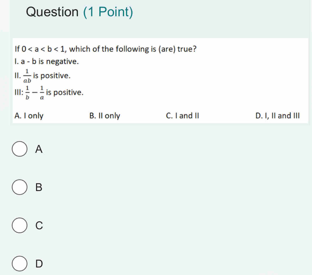 Question (1 Point)
If 0<1</tex> , which of the following is (are) true?
. a-b is negative.
II.  1/ab  is positive.
III:  1/b - 1/a  is positive.
A. I only B. II only C. I and II D. I, II and III
A
B
C
D