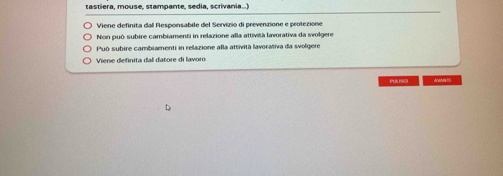 tastiera, mouse, stampante, sedia, scrivania...)
Viene definita dal Responsabile del Servizio di prevenzione e protezione
Non può subire cambiamenti in relazione alla attività lavorativa da svolgere
Può subire cambiamenti in relazione alla attività lavorativa da svolgere
Viene definita dal datore di lavoro
PULISCI AVANTI