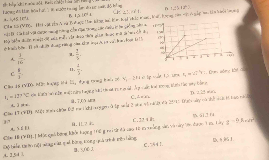 tắt bếp khi nước sôi. Biết nhiệt hóa hơi Hếng từ
lượng đã làm hóa hơi 1 lít nước trong ấm do sơ suất đó bằng
D. 1,53.10^6J.
A. 3,45.10^6J. B. 1,5.10^6J. C. 2,3.10^6J.
Câu 15 (VD). Hai vật rấn A và B được làm bằng hai kim loại khác nhau, khối lượng của vật A gấp hai lần khối lượng
vật B. Cả hai vật được nung nóng đều đặn trong các điều kiện giống nhau.
Độ biến thiên nhiệt độ của mỗi vật theo thời gian được mô tả bởi đồ thị
ở hình bên. Tí số nhiệt dung riêng của kim loại A so với kim loại B là
B.  3/8 .
A.  3/16 .
C.  8/3 .
D.  4/3 .
Câu 16 (VD). Một lượng khí H_2 đựng trong bình có V_1=2lit ở áp suất 1,5 atm, t_1=27°C , Đun nóng khí đến
t_2=127°C do bình hở nên một nửa lượng khí thoát ra ngoài. Áp suất khí trong bình lúc này bằng
A. 3 atm. B. 7,05 atm. C. 4 atm. D. 2,25 atm.
Câu 17 (VD). Một bình chứa 0.5 mol khí oxygen ở áp suất 2 atm và nhiệt độ 25°C. Bình này có thể tích lả bao nhiệt
D. 61.2 lit
lit?
A. 5.6 lit. B. 11.2 lit. C. 22.4 lít.
Câu 18 (VD), | Một quả bóng khối lượng 100 g rơi từ độ cao 10 m xuống sân và này lên được 7 m. Lấy g=9,8m/s^2.
Độ biến thiên nội năng của quả bóng trong quá trình trên bằng
D. 6,86 J.
A. 2,94 J. B. 3,00 J. C. 294 J.