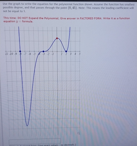 Use the graph to write the equation for the polynomial function shown. Assume the function has smallest 
possible degree, and that passes through the point (0,45). Note: This means the leading coefficient will 
not be equal to 1. 
This time: DO NOT Expand the Polynomial; Give answer in FACTORED FORM. Write it as a function 
equation y= formula. 
1