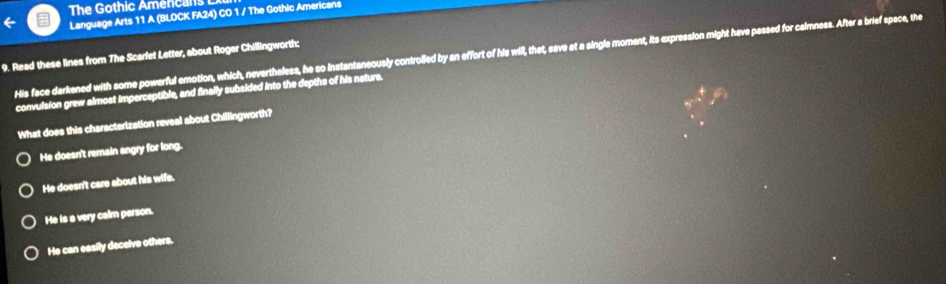 The Gothic Amercan s 
Language Arts 11 A (BLOCK FA24) CO 1 / The Gothic Americans
His face darkened with some powerful emotion, which, nevertheless, he so Instantaneously controlled by an effort of his will, that, save at a single moment, its expression might have passed for calmness. After a brief space, the
9. Read these lines from The Scarfet Letter, about Roger Chillingworth:
convulsion grew almost imperceptible, and finally subsided into the depths of his nature.
What does this characterization reveal about Chillingworth?
He doesn't remain angry for long.
He doesn't care about his wife.
He is a very calm person.
He can easily decelve others.
