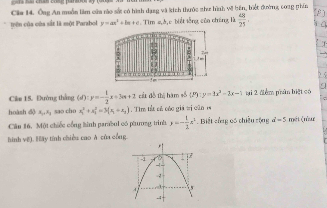 a i chan cong parabol a y ( 
Câu 14. Ông An muốn làm cứa rào sắt có hình dạng và kích thước như hình vẽ bên, biết đường cong phía 
trên của cửa sắt là một Parabol y=ax^2+bx+c. Tìm a, b, c biết tổng của chúng là  48/25 . 
σσ·○○o○○○ 
a
2m
1.5m
88 
D ○ D u
5m
Câu 15. Đường thẳng (d): y=- 1/2 x+3m+2 cắt đồ thị hàm : _so(P y=3x^2-2x-1 tại 2 điểm phân biệt có 
C 
hoành độ x_1, x_2 sao cho x_1^(2+x_2^2=3(x_1)+x_2). Tìm tất cả các giá trị của m 
Câu 16. Một chiếc cổng hình parabol có phương trình y=- 1/2 x^2. Biết cổng có chiều rộng d=5 mét (như 
hình vẽ). Hãy tính chiều cao h của cổng.