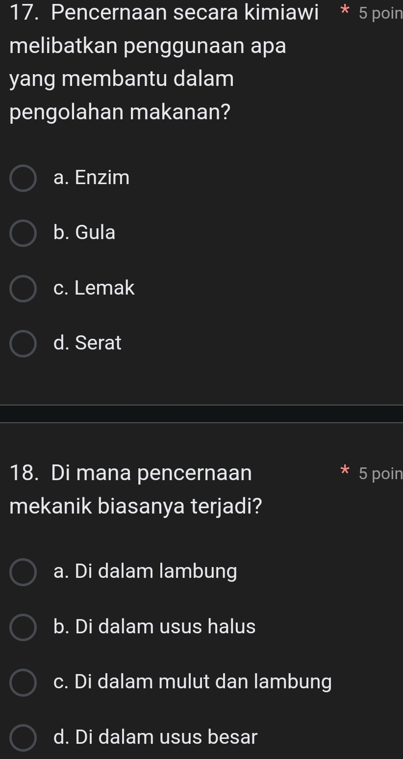 Pencernaan secara kimiawi * 5 poin
melibatkan penggunaan apa
yang membantu dalam
pengolahan makanan?
a. Enzim
b. Gula
c. Lemak
d. Serat
18. Di mana pencernaan 5 poin
mekanik biasanya terjadi?
a. Di dalam lambung
b. Di dalam usus halus
c. Di dalam mulut dan lambung
d. Di dalam usus besar