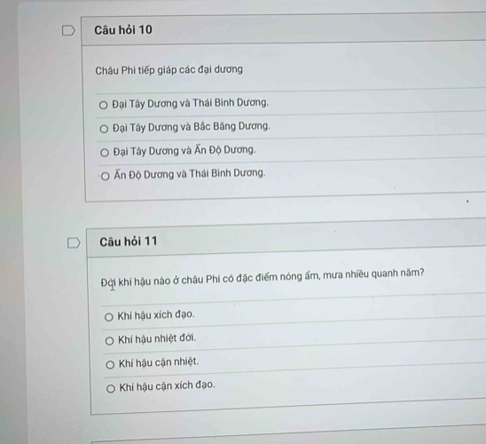 Câu hỏi 10
Châu Phi tiếp giáp các đại dương
Đại Tây Dương và Thái Bình Dương.
Đại Tây Dương và Bắc Băng Dương.
Đại Tây Dương và Ấn Độ Dương.
Ấn Độ Dương và Thái Bình Dương.
Câu hỏi 11
Đội khí hậu nào ở châu Phi có đặc điểm nóng ấm, mưa nhiều quanh năm?
Khí hậu xích đạo.
Khí hậu nhiệt đới.
Khí hậu cận nhiệt.
Khí hậu cận xích đạo.