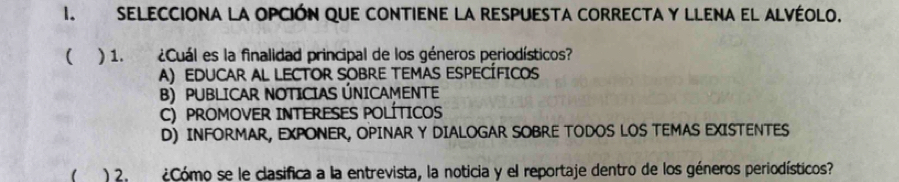 SELecciona la opción que contiene la respuesta correctA y llena el Alvéolo.
( ) 1. ¿Cuál es la finalidad principal de los géneros periodísticos?
A) EDUCAR AL LECTOR SOBRE TEMAS ESPECÍFICOs
B) PUBLICAR NOTICIAS ÚNICAMENTE
C) PROMOVER INTERESES POLÍTICOS
D) INFORMAR, EXPONER, OPINAR Y DIALOGAR SOBRE TODOS LOS TEMAS EXISTENTES
) 2. ¿Cómo se le clasifica a la entrevista, la noticia y el reportaje dentro de los géneros periodísticos?