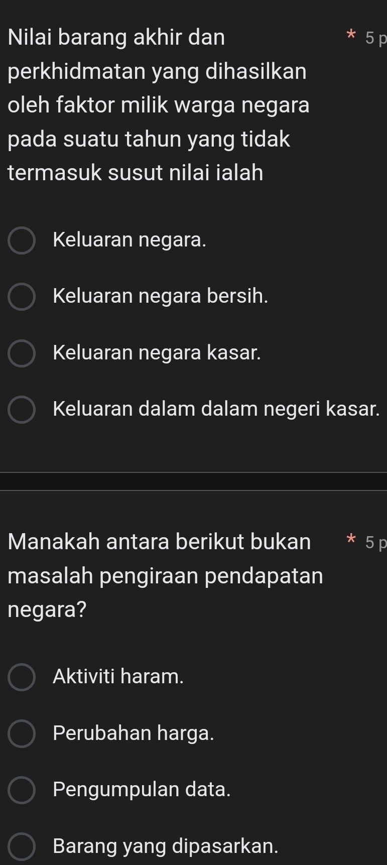 Nilai barang akhir dan 5p
perkhidmatan yang dihasilkan
oleh faktor milik warga negara
pada suatu tahun yang tidak
termasuk susut nilai ialah
Keluaran negara.
Keluaran negara bersih.
Keluaran negara kasar.
Keluaran dalam dalam negeri kasar.
Manakah antara berikut bukan
masalah pengiraan pendapatan
negara?
Aktiviti haram.
Perubahan harga.
Pengumpulan data.
Barang yang dipasarkan.