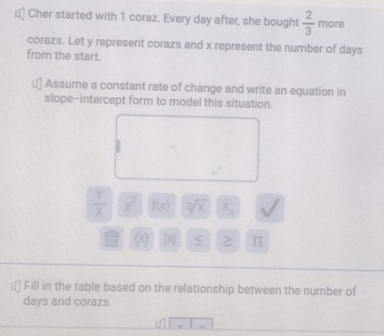 Cher started with 1 coraz. Every day after, she bought  2/3  more 
corazs. Let y represent corazs and x represent the number of days
from the start. 
Assume a constant rate of change and write an equation in 
slope-intercept form to model this situation.
 Y/X  x^2 f(x) sqrt[0](x) X_n v
X > π
Fill in the table based on the relationship between the number of
days and corazs.