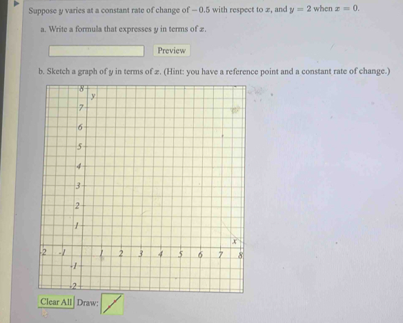 Suppose y varies at a constant rate of change of — 0.5 with respect to x, and y=2 when x=0. 
a. Write a formula that expresses y in terms of x. 
Preview 
b. Sketch a graph of y in terms of x. (Hint: you have a reference point and a constant rate of change.) 
Clear All Draw: