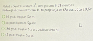 Plaknë æ Oy dots vektors vector a , kura garums ir 21 vienības.
Kadam jabūt šim vektoram, lai tā projekcija uz Ox ass būtu 10, 5?
60 grädu lenkī ar Ox asi
perpendikulâram Ōy asij
180 grădu leņkī ar Oæ ass pozitivo virzienu
45 grădu lenkī ar Ox asi