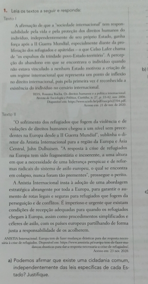 Leia os textos a seguir e responda:
Texto I
A afirmação de que a ''sociedade internacional'' tern respon-
sabilidade pela vida e pela proteção dos direitos humanos do
indivíduo, independentemente de seu próprio Estado, ganha
força após a II Guerra Mundial, especialmente diante da pro-
liferação dos refugiados e apátridas - o que Celso Lafer chama
de ''os expulsos da trindade povo-Estado-território". A percep-
ção do abandono em que se encontrava o indivíduo quando
não estava vinculado a nenbum Estado motivou a criação de b)
um regime internacional que representa um ponto de inflexão
no direito internacional, pois pela primeira vez é reconhecida a
existência do indivíduo no cenário internacional.
EIS, Rossana Rocha. Os direstos hamasos e a política internacional.
Revitta de Sociología e Política, Curitiba, n. 27, p. 33-42, now 2006.
Digonivelcr:https:/www.scielo.bjd0rocp/n27/D4.pdf. Aceuso en 21 de now de 2020.
Texto II
''O sofrimento dos refugiados que fogem da violência e de
violações de direitos humanos chegou a um nível sem prece-
dentes na Europa desde a II Guerra Mundial', sublinha o di-
retor da Anistia Internacional para a região da Europa e Ásia
Central, John Dalhuisen. 'A resposta à crise de refugiados
na Europa tem sido fragmentária e incoerente, a uma altura
em que a necessidade de uma liderança perspicaz e de refor-
mas radicais do sistema de asilo europeu, o qual se encontra
em colapso, nunca foram tão prementes'', prossegue o perito.
A Anistia Internacional insta à adoção de uma abordagem
estratégica abrangente por toda a Europa, para garantir o au- c
mento de rotas legaís e seguras para refugiados que foger da
perseguição e de conflitos. É imperioso e urgente que existam
condições de recepção adequadas para quando os refugiados
chegam à Europa, assim como procedimentos simplificados e
céleres de asilo, com os países europeus partilhando de forma
justa a responsabilidade de os acolherem.
ANISTTA Internacional. Europa tem de fazer mudanças drásticas para dar resposta neces-
sria à crise de refugiados. Disponível em: https://www.amnistia.pt/európa-tem-de-faver-mu-
dancas-drásticas-para/dar-a-resposta-necessaría-a-crise