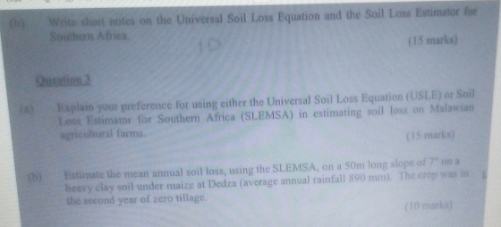 Write short notes on the Universal Soil Loss Equation and the Soil Loss Estimator for 
Southern Africa. 
(15 marks) 
Question 3 
(a) Explain your preference for using either the Universal Soil Loss Equation (USLE) or Soil 
Loss Estimator for Southern Africa (SLEMSA) in estimating soil loss on Malawian 
agricultural farms. 
(15 marks) 
(b) Estimate the mean annual soil loss, using the SLEMSA, on a 50m long slope of 7° on a 
heavy clay soil under maize at Dedza (average annual rainfall 890 mm). The crop was in 
the second year of zero tillage. 
(10 marks)