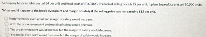 A company has a variable cost of £4 per unit and fixed costs of £160,000. It's normal selling price is £9 per unit. It plans to produce and sell 50,000 units.
What would happen to the break-even point and margin of safety if the selling price was increased to £12 per unit.
Both the break-even point and margin of safety would increase.
Both the break-even point and margin of safety would decrease.
The break-even point would increase but the margin of safety would decrease.
The break-even point would decrease but the margin of safety would increase,