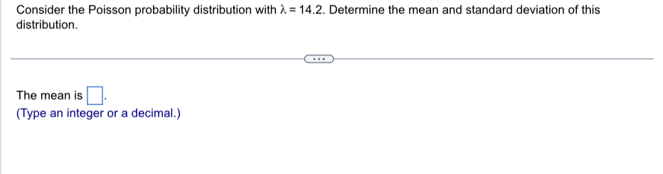 Consider the Poisson probability distribution with lambda =14.2. Determine the mean and standard deviation of this 
distribution. 
The mean is □. 
(Type an integer or a decimal.)