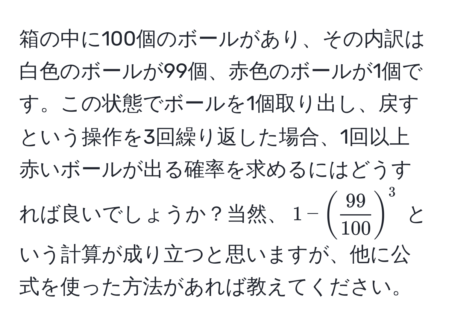 箱の中に100個のボールがあり、その内訳は白色のボールが99個、赤色のボールが1個です。この状態でボールを1個取り出し、戻すという操作を3回繰り返した場合、1回以上赤いボールが出る確率を求めるにはどうすれば良いでしょうか？当然、$1 - ( 99/100 )^3$ という計算が成り立つと思いますが、他に公式を使った方法があれば教えてください。