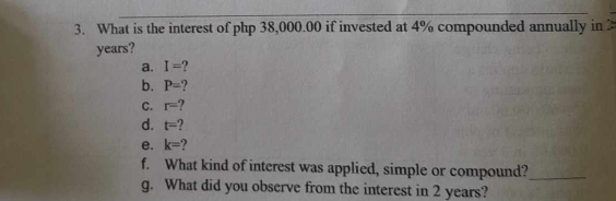 What is the interest of php 38,000.00 if invested at 4% compounded annually in
years? 
a. I=
b. P=
C. r=
d. t=
e. k= ? 
f. What kind of interest was applied, simple or compound?_ 
g. What did you observe from the interest in 2 years?