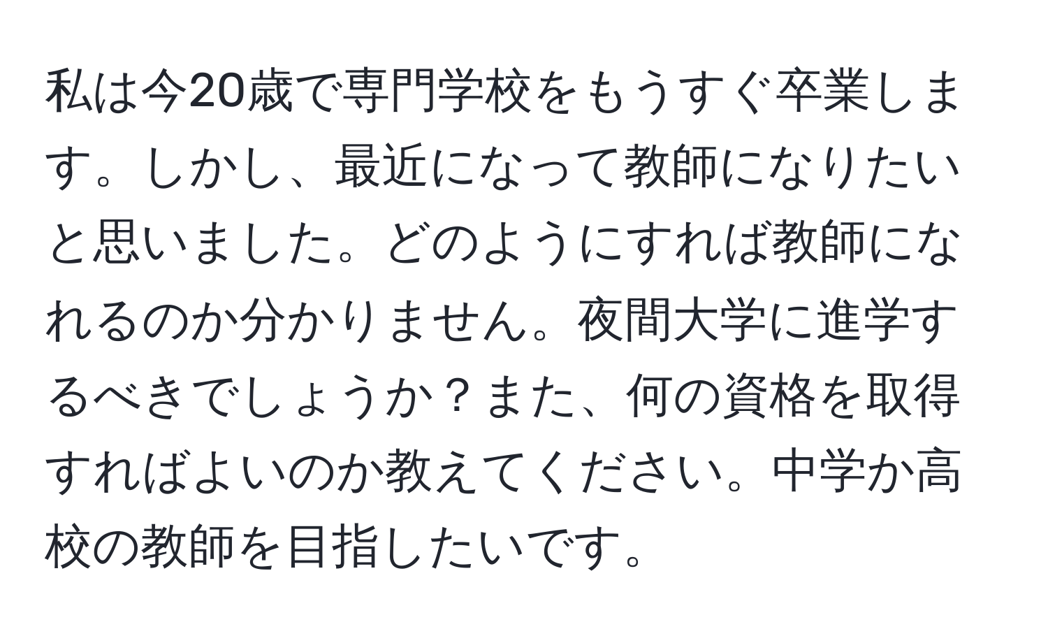 私は今20歳で専門学校をもうすぐ卒業します。しかし、最近になって教師になりたいと思いました。どのようにすれば教師になれるのか分かりません。夜間大学に進学するべきでしょうか？また、何の資格を取得すればよいのか教えてください。中学か高校の教師を目指したいです。