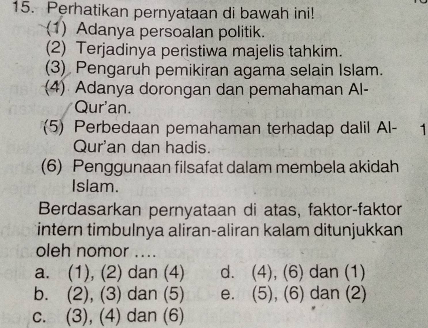 Perhatikan pernyataan di bawah ini!
(1) Adanya persoalan politik.
(2) Terjadinya peristiwa majelis tahkim.
(3) Pengaruh pemikiran agama selain Islam.
(4) Adanya dorongan dan pemahaman Al-
Qur'an.
(5) Perbedaan pemahaman terhadap dalil Al- 1
Qur'an dan hadis.
(6) Penggunaan filsafat dalam membela akidah
Islam.
Berdasarkan pernyataan di atas, faktor-faktor
intern timbulnya aliran-aliran kalam ditunjukkan
oleh nomor ....
a. (1), (2) dan (4) d. (4), (6) dan (1)
b. (2), (3) dan (5) e. (5),(6) dan (2)
c. (3), (4) dan (6)