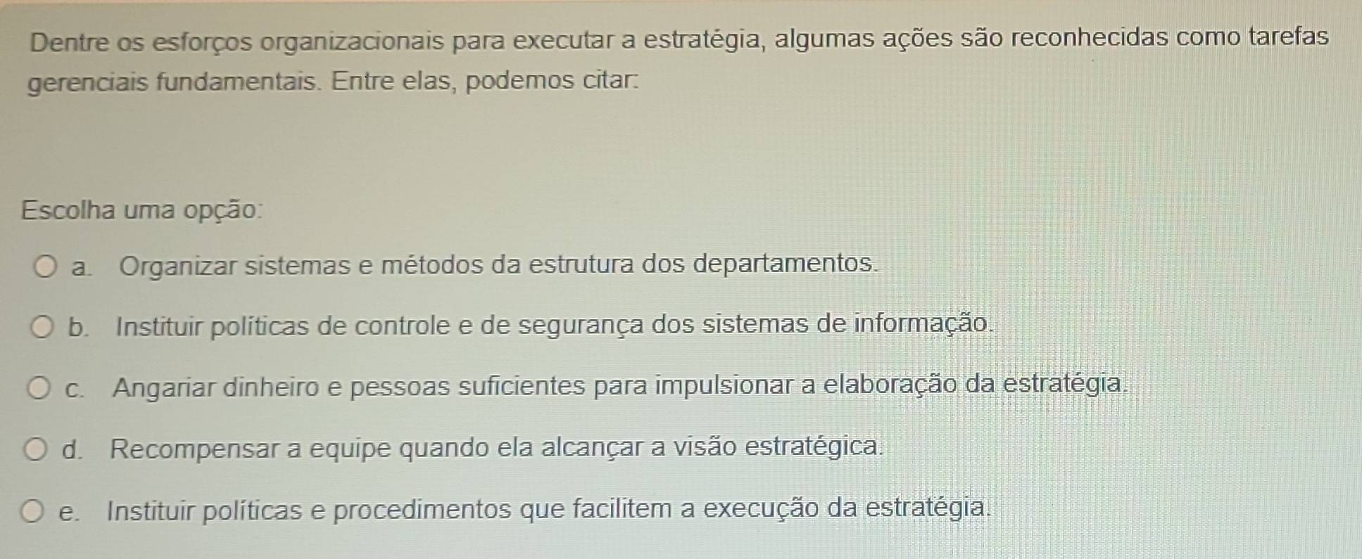 Dentre os esforços organizacionais para executar a estratégia, algumas ações são reconhecidas como tarefas
gerenciais fundamentais. Entre elas, podemos citar:
Escolha uma opção:
a. Organizar sistemas e métodos da estrutura dos departamentos.
b. Instituir políticas de controle e de segurança dos sistemas de informação.
c. Angariar dinheiro e pessoas suficientes para impulsionar a elaboração da estratégia.
d. Recompensar a equipe quando ela alcançar a visão estratégica.
e Instituir políticas e procedimentos que facilitem a execução da estratégia.