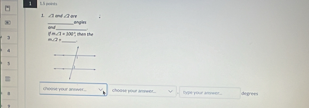 1 1.5 points 
1. ∠ 1 and ∠ 2 are 
_angles 
_ 
and 
If m∠ 1=100° then the 
3
m∠ 2= _ . 
4 
5 
choose your answer... choose your answer... 
B type your answer... degrees 
9