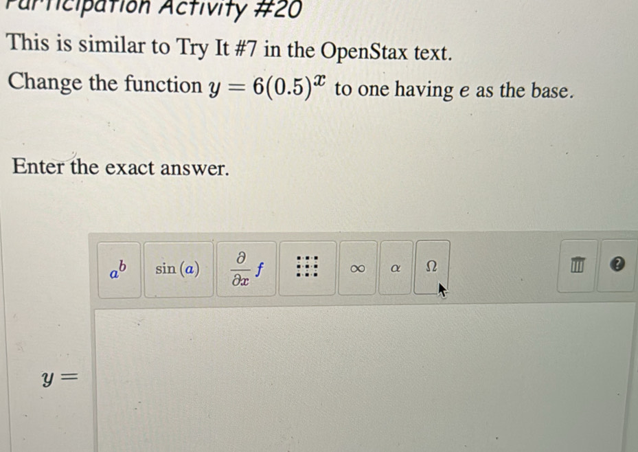 Participation Activity #20 
This is similar to Try It #7 in the OpenStax text. 
Change the function y=6(0.5)^x to one having e as the base. 
Enter the exact answer.
a^b sin (a)  partial /partial x f ∞ α Ω
y=