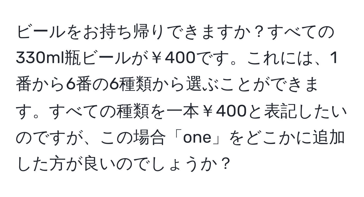 ビールをお持ち帰りできますか？すべての330ml瓶ビールが￥400です。これには、1番から6番の6種類から選ぶことができます。すべての種類を一本￥400と表記したいのですが、この場合「one」をどこかに追加した方が良いのでしょうか？