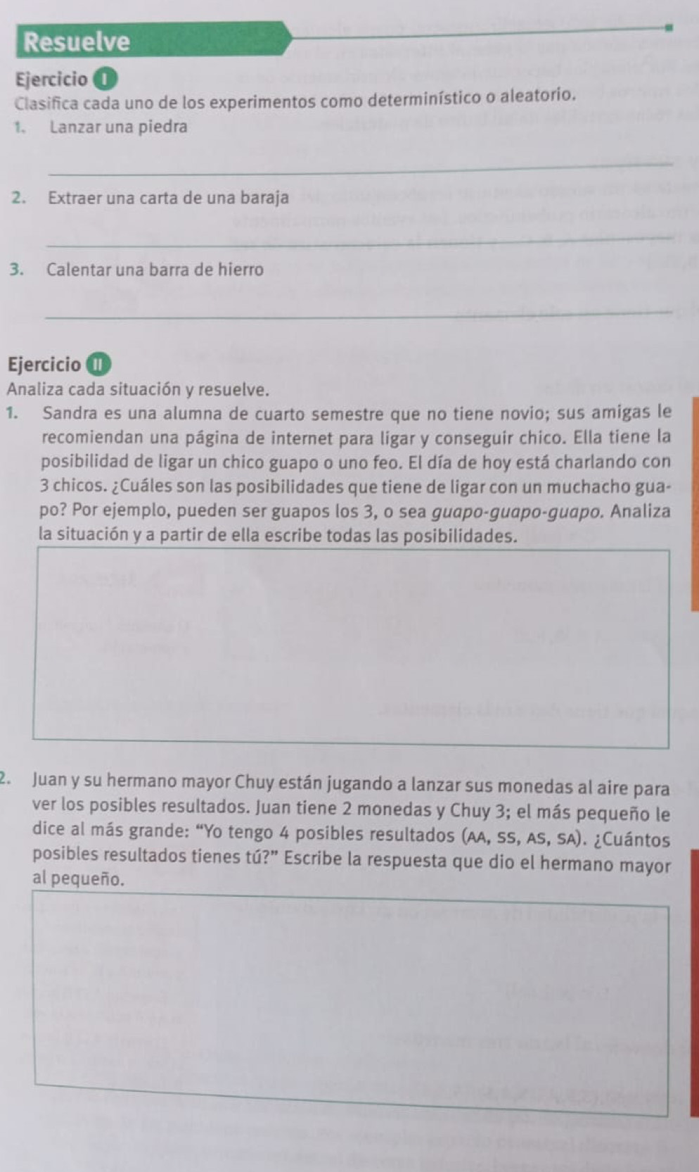 Resuelve 
Ejercicio 0 
Clasifica cada uno de los experimentos como determinístico o aleatorio. 
1. Lanzar una piedra 
_ 
2. Extraer una carta de una baraja 
_ 
3. Calentar una barra de hierro 
_ 
Ejercicio 
Analiza cada situación y resuelve. 
1. Sandra es una alumna de cuarto semestre que no tiene novio; sus amigas le 
recomiendan una página de internet para ligar y conseguir chico. Ella tiene la 
posibilidad de ligar un chico guapo o uno feo. El día de hoy está charlando con
3 chicos. ¿Cuáles son las posibilidades que tiene de ligar con un muchacho gua- 
po? Por ejemplo, pueden ser guapos los 3, o sea guapo-guapo-guapo. Analiza 
la situación y a partir de ella escribe todas las posibilidades. 
2. Juan y su hermano mayor Chuy están jugando a lanzar sus monedas al aire para 
ver los posibles resultados. Juan tiene 2 monedas y Chuy 3; el más pequeño le 
dice al más grande: “Yo tengo 4 posibles resultados (AA,SS,AS,SA) ¿Cuántos 
posibles resultados tienes tú?” Escribe la respuesta que dio el hermano mayor 
al pequeño.