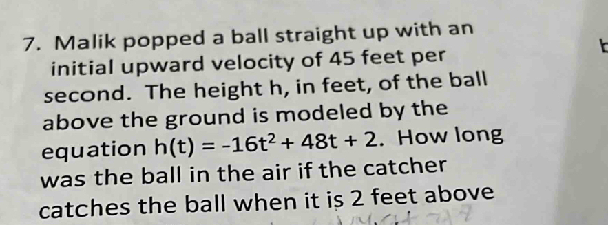 Malik popped a ball straight up with an 
initial upward velocity of 45 feet per
second. The height h, in feet, of the ball 
above the ground is modeled by the 
equation h(t)=-16t^2+48t+2. How long 
was the ball in the air if the catcher 
catches the ball when it is 2 feet above