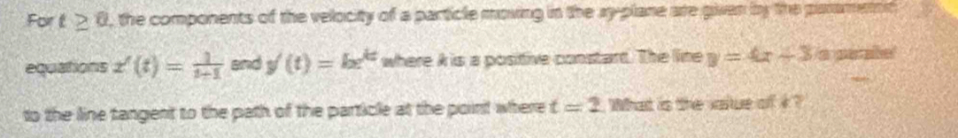 For t≥ 0 , the components of the velocity of a particle moving in the xy -plane are given by the panament 
equations x'(t)= 1/t-1  and y'(t)=be^(kt) where A is a positive constart. The line y=4x+3 a par abe! 
to the line tangent to the path of the particle at the point where t=2 What is the value of i ?