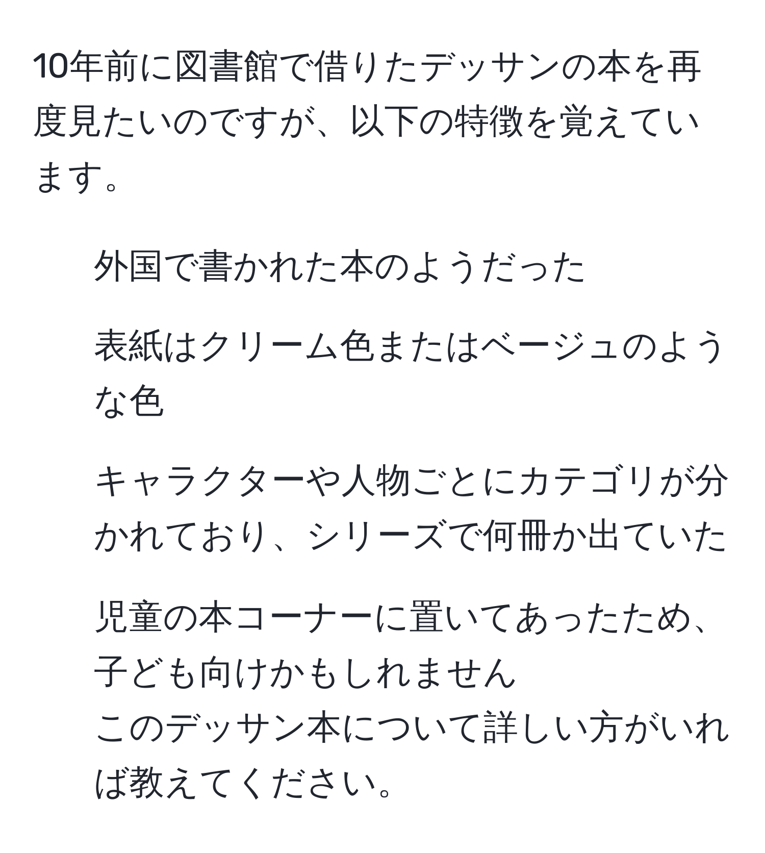 10年前に図書館で借りたデッサンの本を再度見たいのですが、以下の特徴を覚えています。  
- 外国で書かれた本のようだった  
- 表紙はクリーム色またはベージュのような色  
- キャラクターや人物ごとにカテゴリが分かれており、シリーズで何冊か出ていた  
- 児童の本コーナーに置いてあったため、子ども向けかもしれません  
このデッサン本について詳しい方がいれば教えてください。