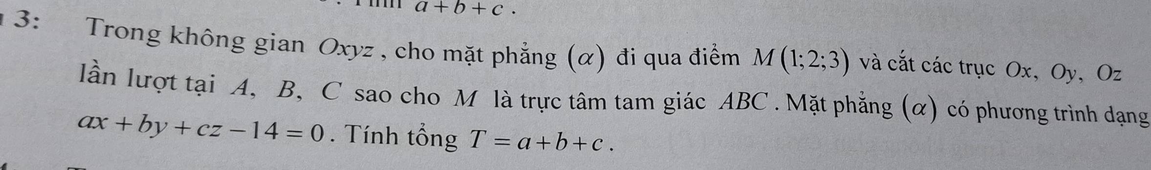 a+b+c. 
3: Trong không gian Oxyz , cho mặt phẳng (α) đi qua điểm M(1;2;3) và cắt các trục Ox, Oy, Oz
lần lượt tại A, B, C sao cho M là trực tâm tam giác ABC. Mặt phẳng (α) có phương trình dạng
ax+by+cz-14=0. Tính tổng T=a+b+c.