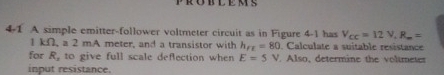 4-1 A simple emitter-follower voltmeter circuit as in Figure 4-1 has V_cc=12.V.R.=
1 kΩ, a 2 mA meter, and a transistor with h_FE=80. Calculate a suitable resistance 
for R_2 to give full scale deflection when E=5V Also, determine the volimeter 
input resistance.