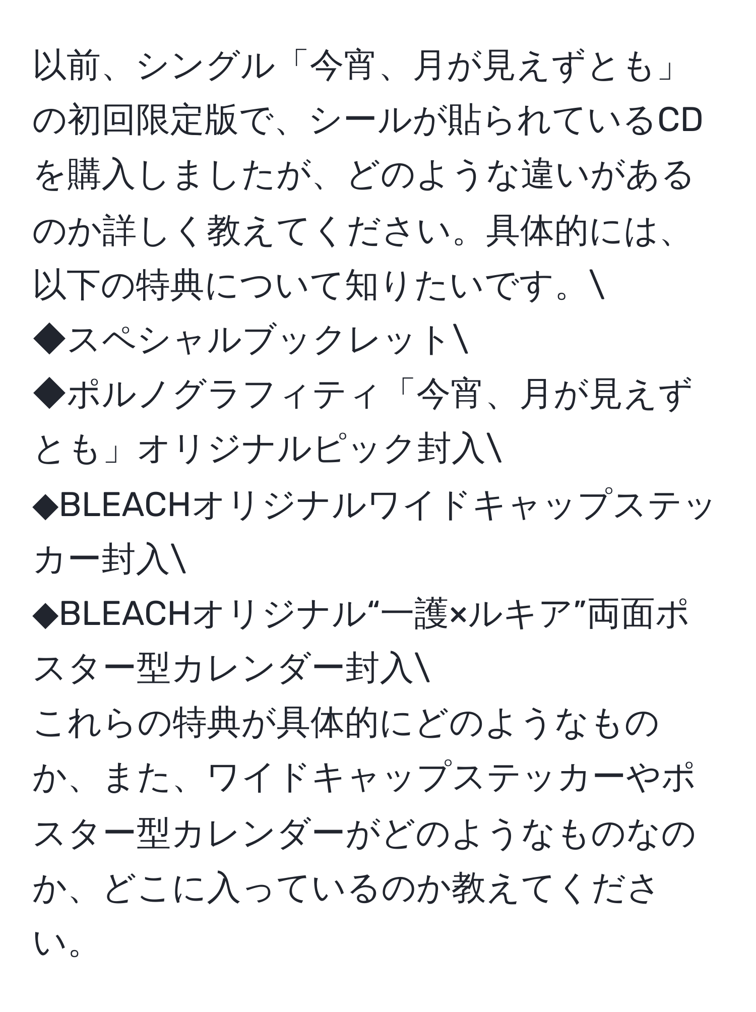 以前、シングル「今宵、月が見えずとも」の初回限定版で、シールが貼られているCDを購入しましたが、どのような違いがあるのか詳しく教えてください。具体的には、以下の特典について知りたいです。
◆スペシャルブックレット
◆ポルノグラフィティ「今宵、月が見えずとも」オリジナルピック封入
◆BLEACHオリジナルワイドキャップステッカー封入
◆BLEACHオリジナル“一護×ルキア”両面ポスター型カレンダー封入
これらの特典が具体的にどのようなものか、また、ワイドキャップステッカーやポスター型カレンダーがどのようなものなのか、どこに入っているのか教えてください。