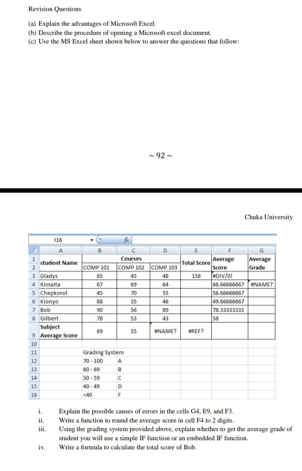 Revision Questions 
(a) Explain the advantages of Microsoft Excel. 
(b) Describe the procedure of opening a Microsoft excel document. 
(c) Use the MS Excel sheet shown below to answer the questions that follow: 
~ 92 
Chuka University 
i. Explain the possible causes of errors in the cells G4, E9, and F3. 
ii Write a function to round the average score in cell F4 to 2 digits. 
iii. Using the grading system provided above, explain whether to get the average grade of 
student you will use a simple IF function or an embedded IF function. 
iv. Write a formula to calculate the total score of Bob.