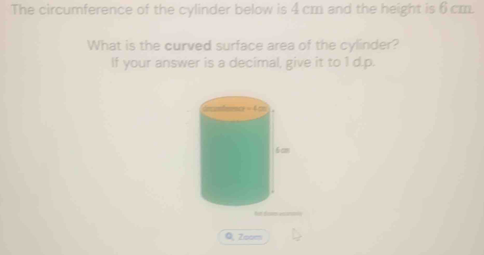 The circumference of the cylinder below is 4 cm and the height is 6 cm. 
What is the curved surface area of the cylinder? 
If your answer is a decimal, give it to 1d.p. 
Zoom