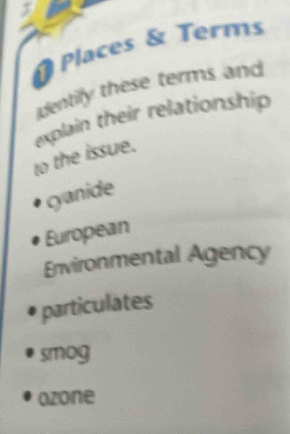 # Places & Terms 
dentily these terms and 
explain their relationship 
to the issue. 
cyanide 
European 
Environmental Agency 
particulates 
smog 
ozone