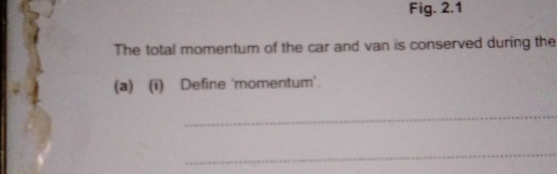 Fig. 2.1 
The total momentum of the car and van is conserved during the 
(a) (i) Define 'momentum'. 
_ 
_