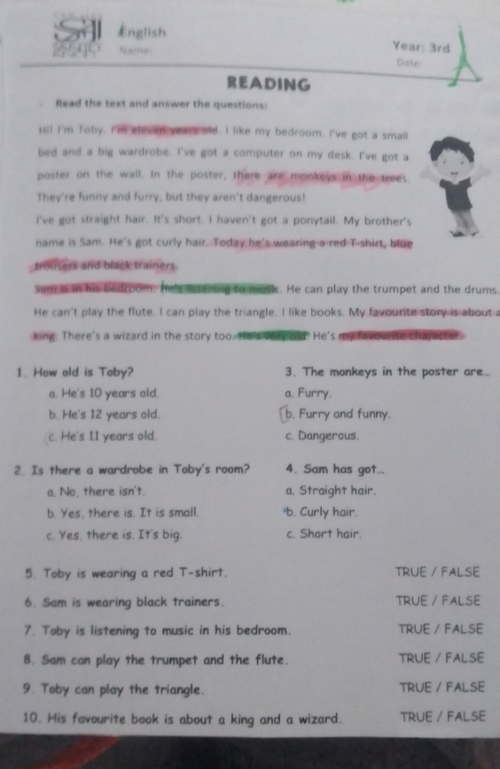 English Year: 3rd
Date
READING
Read the text and answer the questions:
Hi! I'm Toby. I'm eleven years old. I like my bedroom. I've got a small
bed and a big wardrobe. I've got a computer on my desk. I've got a
poster on the wall. In the poster, there are monkeys in the trees.
They're funny and furry, but they aren't dangerous!
I've got straight hair. It's short. I haven't got a ponytail. My brother's
name is Sam. He's got curly hair. Today he's wearing a red T-shirt, blue
trousers and black trainers.
Sam is in his bedroom. He's listening to music. He can play the trumpet and the drums.
He can't play the flute. I can play the triangle. I like books. My favourite story is about
king. There's a wizard in the story too. He's very old. He's my favourite character.
1. How old is Toby? 3. The monkeys in the poster are..
a. He's 10 years old. a. Furry.
b. He's 12 years old. b. Furry and funny.
c. He's 11 years old. c. Dangerous.
2. Is there a wardrobe in Toby's room? 4. Sam has got...
a. No, there isn't. a. Straight hair.
b. Yes, there is. It is small. b. Curly hair.
c. Yes, there is. It's big. c. Short hair.
5. Toby is wearing a red T-shirt. TRUE / FALSE
6. Sam is wearing black trainers. TRUE / FALSE
7. Toby is listening to music in his bedroom. TRUE / FALSE
8. Sam can play the trumpet and the flute. TRUE / FALSE
9. Toby can play the triangle. TRUE / FALSE
10. His favourite book is about a king and a wizard. TRUE / FALSE