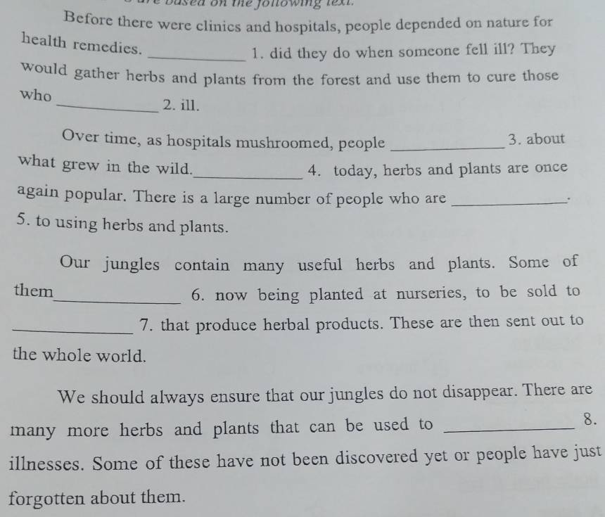 Based on the following text. 
Before there were clinics and hospitals, people depended on nature for 
health remedies. 
_1. did they do when someone fell ill? They 
would gather herbs and plants from the forest and use them to cure those 
who 
_2. ill. 
Over time, as hospitals mushroomed, people _3. about 
what grew in the wild. 
_4. today, herbs and plants are once 
again popular. There is a large number of people who are _. 
5. to using herbs and plants. 
Our jungles contain many useful herbs and plants. Some of 
them 
_6. now being planted at nurseries, to be sold to 
_7. that produce herbal products. These are then sent out to 
the whole world. 
We should always ensure that our jungles do not disappear. There are 
many more herbs and plants that can be used to_ 
8. 
illnesses. Some of these have not been discovered yet or people have just 
forgotten about them.