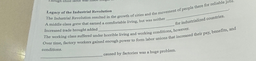 Though child labor was ma 
The Industrial Revolution resulted in the growth of cities and the movement of people there for reliable jobs 
Legacy of the Industrial Revolution 
. 
for industrialized countries. 
A middle class grew that earned a comfortable living, but was neither 
Increased trade brought added 
_ 
The working class suffered under horrible living and working conditions, however. 
Over time, factory workers gained enough power to form labor unions that increased their pay, benefits, and 
conditions. 
_ 
caused by factories was a huge problem.