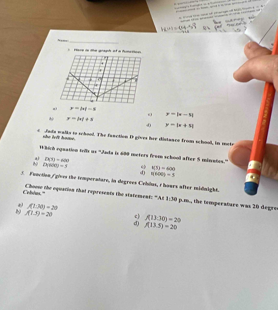 Mind the rav of shange of ha trom
w hat this anwwa mansif te cone t 
Namel_
3 Here is the graph of a function.
a) y=|x|-5
@) y=|x-5|
b) y=|x|+5
d) y=|x+5|
4. Jada walks to school. The function D gives her distance from school, in mete
she left home.
Which equation tells us “Jada is 600 meters from school after 5 minutes.”
a) D(5)=600
b) D(600)=5
c) t(S)=600
d) t(600)=5
5. Function / gives the temperature, in degrees Celsius, t hours after midnight.
Celsius.”
Choose the equation that represents the statement: “At 1:30 p.m., the temperature was 20 degre
a) f(1:30)=20 c) f(13:30)=20
b) f(1.5)=20
d) f(13.5)=20