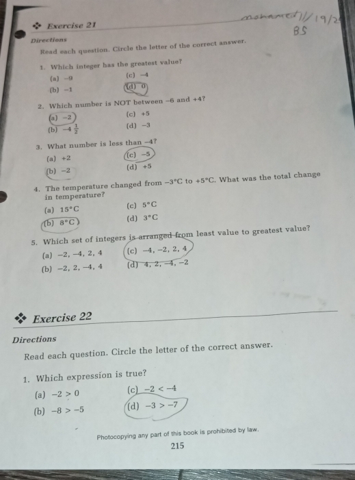 Directions
Read each question. Circle the letter of the correct answer.
1. Which integer has the greatest value?
(a) -9 (c) -4
(b) -1 (d) 0
2. Which number is NOT between -6 and +4 ?
(a) -2 (c) +5
(b) -4 1/2  (d) -3
3. What number is less than -4?
(a) +2 (c) -5
(b) -2 (d) +5
4. The temperature changed from -3°C to +5°C. What was the total change
in temperature?
(c)
(a) 15°C 5°C
(b) 8°C (d) 3°C
5. Which set of integers is arranged from least value to greatest value?
(a) -2, -4, 2, 4 (c) -4, -2, 2, 4
(b) -2, 2, -4, 4 (d) 4, 2, -4, -2
Exercise 22
Directions
Read each question. Circle the letter of the correct answer.
1. Which expression is true?
(a) -2>0 (c) -2
(d)
(b) -8>-5 -3>-7
Photocopying any part of this book is prohibited by law.
215