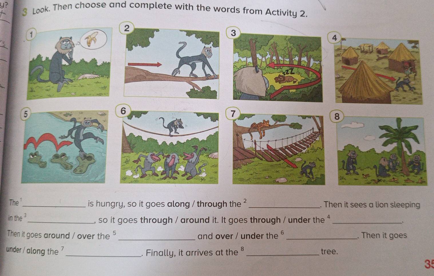 y? 3 Look. Then choose and complete with the words from Activity 2. 
_ 
_ 
_ 
_ 
The ¹ 
_is hungry, so it goes along / through the ² _. Then it sees a lion sleeping 
in the ³ 
_, so it goes through / around it. It goes through / under the $_ 
Then it goes around / over the 5 _ and over / under the _. Then it goes 
under / along the 7 _ _tree. 
. Finally, it arrives at the § 
35