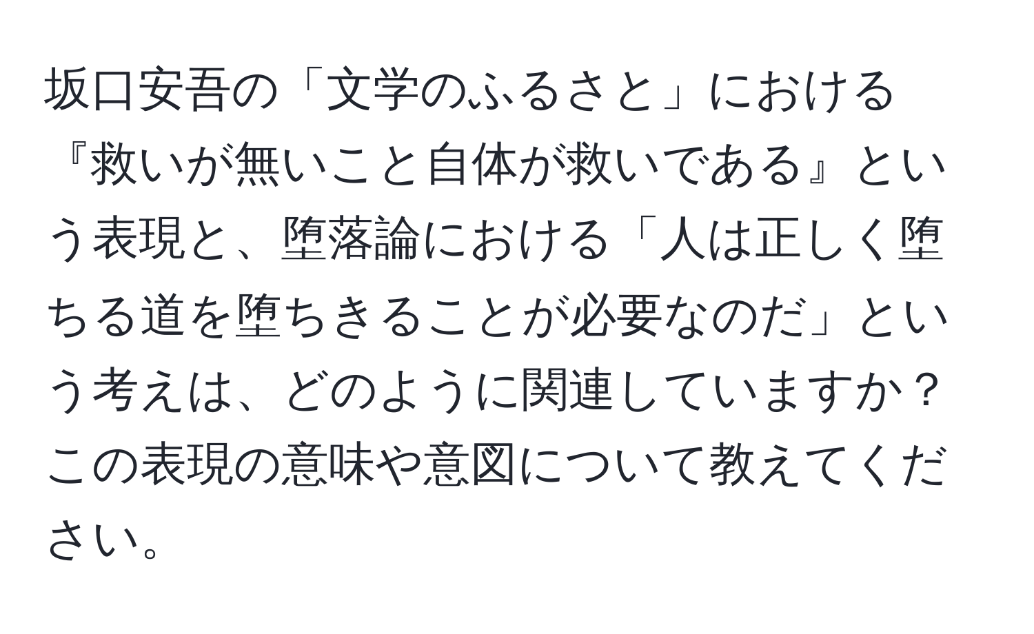 坂口安吾の「文学のふるさと」における『救いが無いこと自体が救いである』という表現と、堕落論における「人は正しく堕ちる道を堕ちきることが必要なのだ」という考えは、どのように関連していますか？この表現の意味や意図について教えてください。